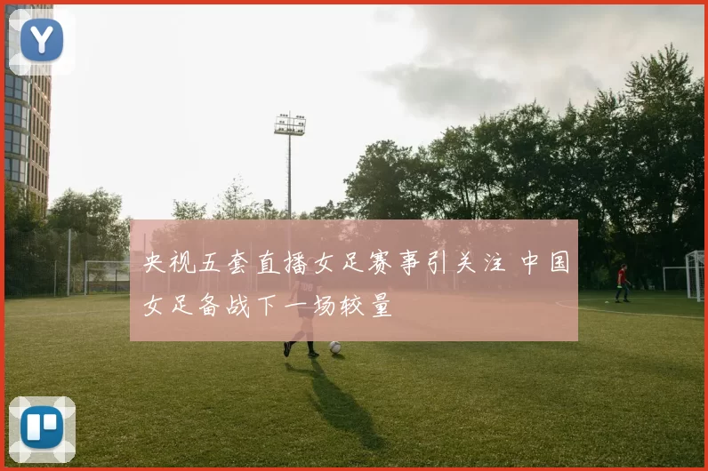 央视五套直播女足赛事引关注 中国女足备战下一场较量