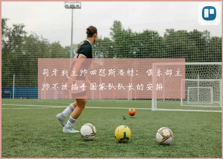 匈牙利主帅回怼斯洛特：俱乐部主帅不该插手国家队队长的安排