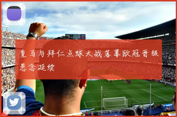 皇马与拜仁点球大战落幕欧冠晋级悬念延续