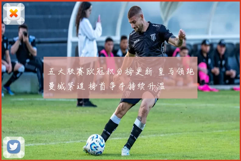五大联赛欧冠积分榜更新 皇马领跑曼城紧追 榜首争夺持续升温