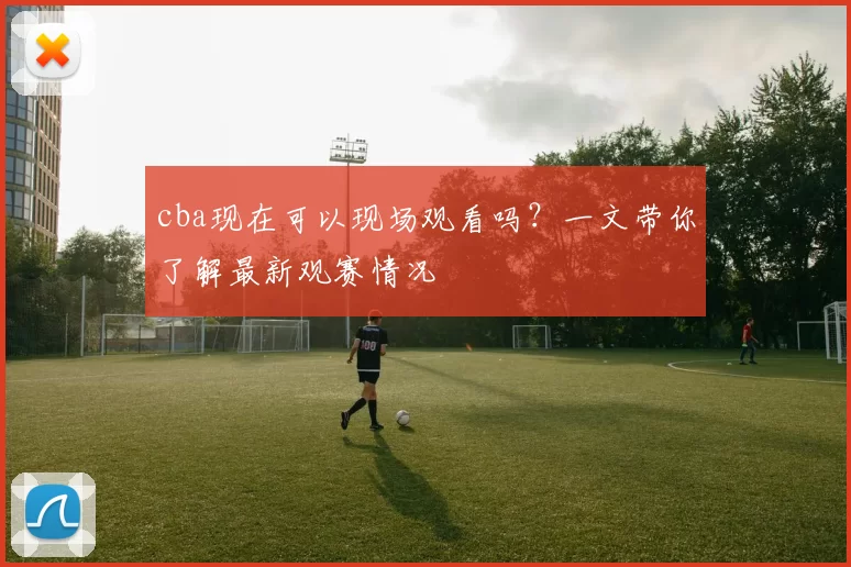 cba现在可以现场观看吗？一文带你了解最新观赛情况