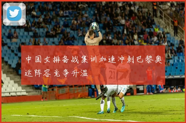 中国女排备战集训加速冲刺巴黎奥运阵容竞争升温
