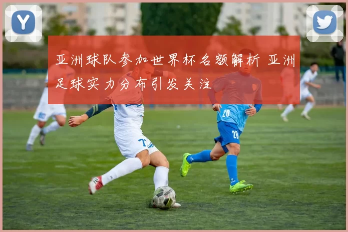 亚洲球队参加世界杯名额解析 亚洲足球实力分布引发关注
