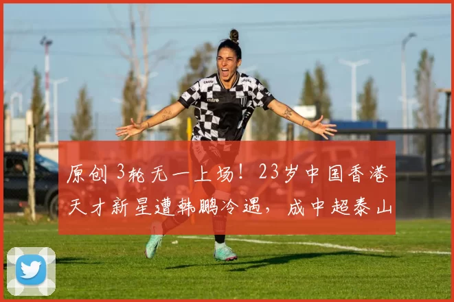 原创 3轮无一上场！23岁中国香港天才新星遭韩鹏冷遇，成中超泰山队边缘人物