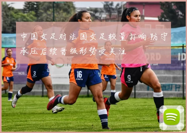 中国女足对法国女足较量打响 防守承压后续晋级形势受关注