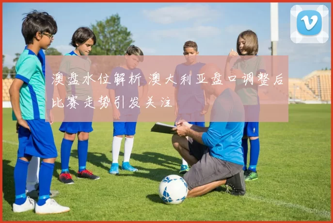 澳盘水位解析 澳大利亚盘口调整后比赛走势引发关注