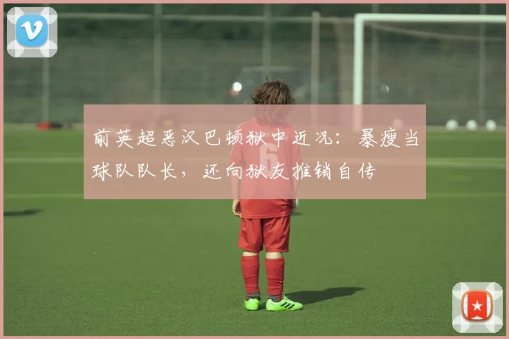 前英超恶汉巴顿狱中近况：暴瘦当球队队长，还向狱友推销自传