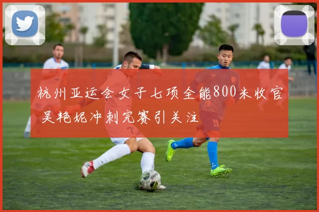 杭州亚运会女子七项全能800米收官 吴艳妮冲刺完赛引关注