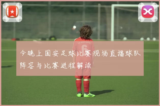 今晚上国安足球比赛现场直播球队阵容与比赛进程解读