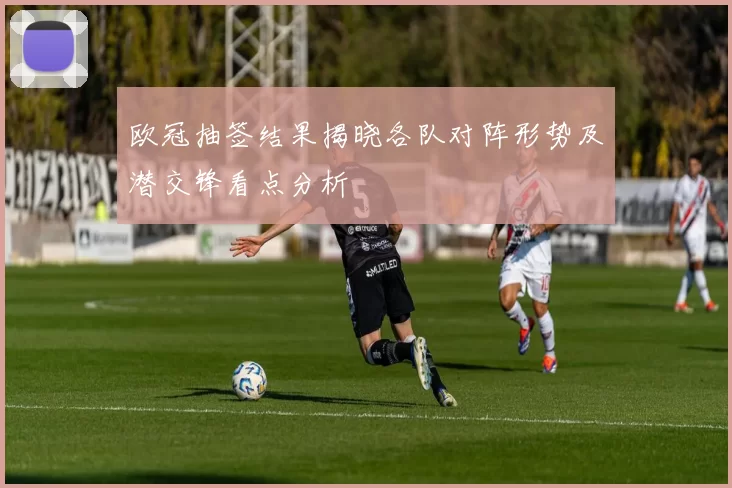 欧冠抽签结果揭晓各队对阵形势及潜交锋看点分析