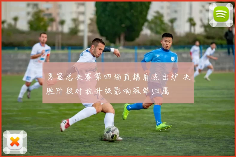 男篮总决赛第四场直播看点出炉 决胜阶段对抗升级影响冠军归属