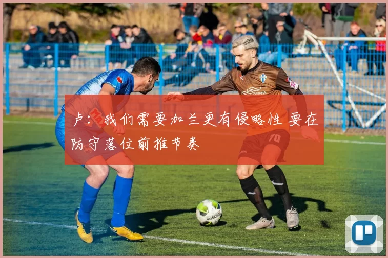 卢：我们需要加兰更有侵略性 要在防守落位前推节奏