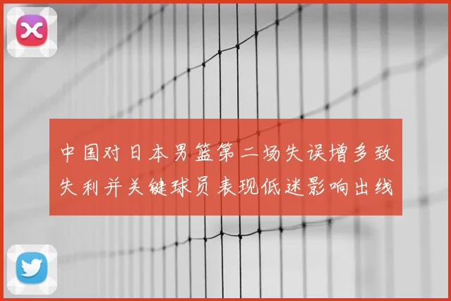 中国对日本男篮第二场失误增多致失利并关键球员表现低迷影响出线形势