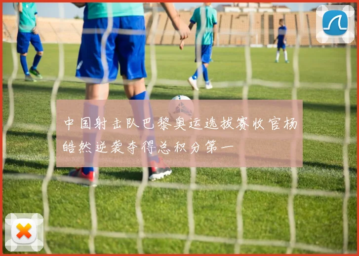 中国射击队巴黎奥运选拔赛收官杨皓然逆袭夺得总积分第一