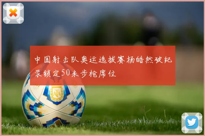 中国射击队奥运选拔赛杨皓然破纪录锁定50米步枪席位