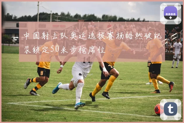中国射击队奥运选拔赛杨皓然破纪录锁定50米步枪席位