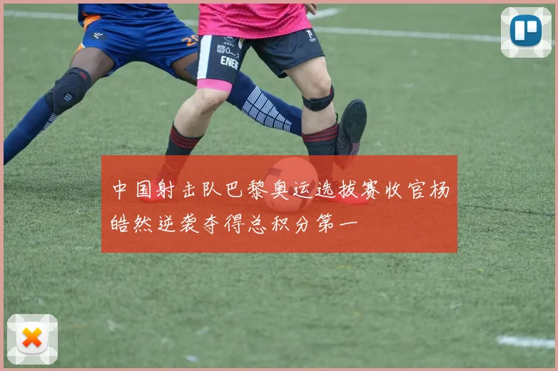 中国射击队巴黎奥运选拔赛收官杨皓然逆袭夺得总积分第一
