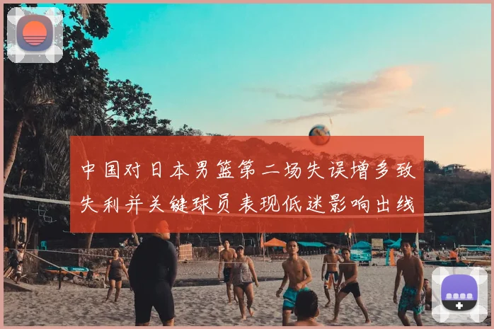 中国对日本男篮第二场失误增多致失利并关键球员表现低迷影响出线形势